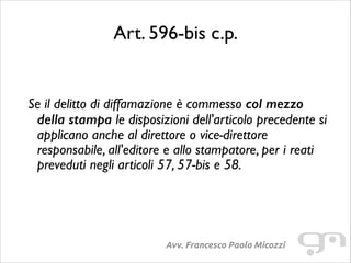 Art. 596-bis c.p.
!
!

Se il delitto di diffamazione è commesso col mezzo
della stampa le disposizioni dell'articolo precedente si
applicano anche al direttore o vice-direttore
responsabile, all'editore e allo stampatore, per i reati
preveduti negli articoli 57, 57-bis e 58.

Avv. Francesco Paolo Micozzi

 