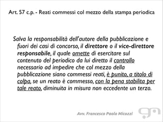 Art. 57 c.p. - Reati commessi col mezzo della stampa periodica	

!

Salva la responsabilità dell'autore della pubblicazione e
fuori dei casi di concorso, il direttore o il vice-direttore
responsabile, il quale omette di esercitare sul
contenuto del periodico da lui diretto il controllo
necessario ad impedire che col mezzo della
pubblicazione siano commessi reati, è punito, a titolo di
colpa, se un reato è commesso, con la pena stabilita per
tale reato, diminuita in misura non eccedente un terzo.	


Avv. Francesco Paolo Micozzi

 