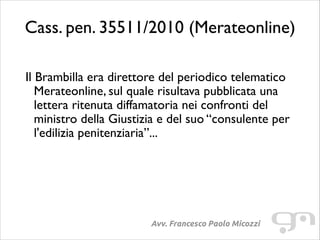 Cass. pen. 35511/2010 (Merateonline)
!

Il Brambilla era direttore del periodico telematico
Merateonline, sul quale risultava pubblicata una
lettera ritenuta diffamatoria nei confronti del
ministro della Giustizia e del suo “consulente per
l'edilizia penitenziaria”...	


Avv. Francesco Paolo Micozzi

 