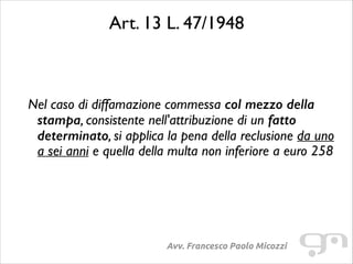 Art. 13 L. 47/1948	

!
!

Nel caso di diffamazione commessa col mezzo della
stampa, consistente nell'attribuzione di un fatto
determinato, si applica la pena della reclusione da uno
a sei anni e quella della multa non inferiore a euro 258	


Avv. Francesco Paolo Micozzi

 