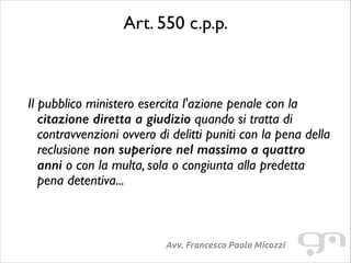 Art. 550 c.p.p.	

!
!

Il pubblico ministero esercita l'azione penale con la
citazione diretta a giudizio quando si tratta di
contravvenzioni ovvero di delitti puniti con la pena della
reclusione non superiore nel massimo a quattro
anni o con la multa, sola o congiunta alla predetta
pena detentiva...	


Avv. Francesco Paolo Micozzi

 