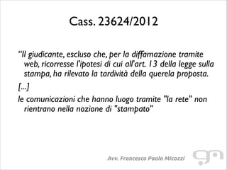 Cass. 23624/2012
!

“Il giudicante, escluso che, per la diffamazione tramite
web, ricorresse l'ipotesi di cui all'art. 13 della legge sulla
stampa, ha rilevato la tardività della querela proposta.	

[...]	

le comunicazioni che hanno luogo tramite "la rete" non
rientrano nella nozione di "stampato"	


Avv. Francesco Paolo Micozzi

 