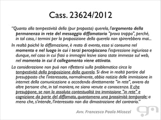 Cass. 23624/2012
“Quanto alla tempestività della (pur proposta) querela, l'argomento della
permanenza in rete del messaggio diffamatorio "prova troppo", perché,
in tal caso, i termini per la proposizione della querela non spirerebbero mai...	

In realtà poiché la diffamazione, è reato di evento, essa si consuma nel
momento e nel luogo in cui i terzi percepiscono l'espressione ingiuriosa e
dunque, nel caso in cui frasi o immagini lesive siano state immesse sul web,
nel momento in cui il collegamento viene attivato.	

La considerazione non può non riflettersi sulla problematica circa la
tempestività della proposizione della querela. Si deve in realtà partire dal
presupposto che l'interessato, normalmente, abbia notizia delle immissione in
internet della comunicazione o accedendo direttamente "in rete", ovvero da
altre persone che, in tal maniera, ne siano venute a conoscenza. Il che
presuppone, se non la assoluta contestualità tra immissione "in rete" e
cognizione da parte del diffamato, quantomeno una prossimità temporale; a
meno che, s'intende, l'interessato non dia dimostrazione del contrario.”
Avv. Francesco Paolo Micozzi

 