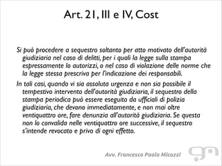 Art. 21, III e IV, Cost	

!

Si può procedere a sequestro soltanto per atto motivato dell'autorità
giudiziaria nel caso di delitti, per i quali la legge sulla stampa
espressamente lo autorizzi, o nel caso di violazione delle norme che
la legge stessa prescriva per l'indicazione dei responsabili.	

In tali casi, quando vi sia assoluta urgenza e non sia possibile il
tempestivo intervento dell'autorità giudiziaria, il sequestro della
stampa periodica può essere eseguito da ufficiali di polizia
giudiziaria, che devono immediatamente, e non mai oltre
ventiquattro ore, fare denunzia all'autorità giudiziaria. Se questa
non lo convalida nelle ventiquattro ore successive, il sequestro
s'intende revocato e privo di ogni effetto.	

Avv. Francesco Paolo Micozzi

 