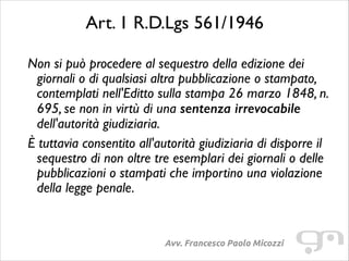 Art. 1 R.D.Lgs 561/1946	

Non si può procedere al sequestro della edizione dei
giornali o di qualsiasi altra pubblicazione o stampato,
contemplati nell'Editto sulla stampa 26 marzo 1848, n.
695, se non in virtù di una sentenza irrevocabile
dell'autorità giudiziaria.	

È tuttavia consentito all'autorità giudiziaria di disporre il
sequestro di non oltre tre esemplari dei giornali o delle
pubblicazioni o stampati che importino una violazione
della legge penale.	


Avv. Francesco Paolo Micozzi

 