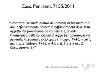 Cass. Pen. sent. 7155/2011	

!

“si contesta (secondo motivo del ricorso) la presunta ma
non definitivamente accertata diffamatorietà delle frasi
oggetto del provvedimento cautelare e, quindi,
l'inesistenza delle condizioni di legge per operare, in via
generale, il sequestro (R.D.Lgs. 31 maggio 1946, n. 561,
art. 1, L. 8 febbraio 1948, n. 47, artt. 1 e 2 e art. 21
Cost., comma 1).”

Avv. Francesco Paolo Micozzi

 