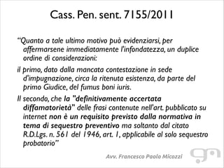 Cass. Pen. sent. 7155/2011	

“Quanto a tale ultimo motivo può evidenziarsi, per
affermarsene immediatamente l'infondatezza, un duplice
ordine di considerazioni:	

il primo, dato dalla mancata contestazione in sede
d'impugnazione, circa la ritenuta esistenza, da parte del
primo Giudice, del fumus boni iuris.	

Il secondo, che la "definitivamente accertata
diffamatorietà" delle frasi contenute nell'art. pubblicato su
internet non è un requisito previsto dalla normativa in
tema di sequestro preventivo ma soltanto dal citato
R.D.Lgs. n. 561 del 1946, art. 1, applicabile al solo sequestro
probatorio”
Avv. Francesco Paolo Micozzi

 