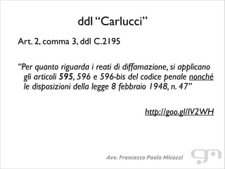 ddl “Carlucci”
Art. 2, comma 3, ddl C.2195	

!

“Per quanto riguarda i reati di diffamazione, si applicano
gli articoli 595, 596 e 596-bis del codice penale nonché
le disposizioni della legge 8 febbraio 1948, n. 47”	

!

http://goo.gl/IV2WH

Avv. Francesco Paolo Micozzi

 