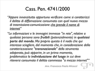Cass. Pen. 4741/2000
“Appare innanzitutto opportuno verificare come si caratterizzi
il delitto di diffamazione consumato con quel nuovo mezzo
di trasmissione-comunicazione che prende il nome di
internet”	

“Le informazioni e le immagini immesse "in rete", relative a
qualsiasi persona sono fruibili (potenzialmente) in qualsiasi
parte del mondo. Ma proprio questo è il nodo che qui
interessa sciogliere, dal momento che, in considerazione della
caratterizzazione "transnazionale" dello strumento
adoperato, può apparire, in un primo momento,
problematica la individuazione del luogo in cui deve
ritenersi consumato il delitto commesso "a mezzo internet"”
Avv. Francesco Paolo Micozzi

 