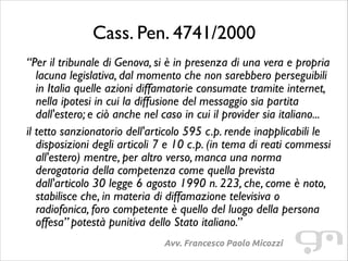 Cass. Pen. 4741/2000
“Per il tribunale di Genova, si è in presenza di una vera e propria
lacuna legislativa, dal momento che non sarebbero perseguibili
in Italia quelle azioni diffamatorie consumate tramite internet,
nella ipotesi in cui la diffusione del messaggio sia partita
dall'estero; e ciò anche nel caso in cui il provider sia italiano...	

il tetto sanzionatorio dell'articolo 595 c.p. rende inapplicabili le
disposizioni degli articoli 7 e 10 c.p. (in tema di reati commessi
all'estero) mentre, per altro verso, manca una norma
derogatoria della competenza come quella prevista
dall'articolo 30 legge 6 agosto 1990 n. 223, che, come è noto,
stabilisce che, in materia di diffamazione televisiva o
radiofonica, foro competente è quello del luogo della persona
offesa” potestà punitiva dello Stato italiano.”
Avv. Francesco Paolo Micozzi

 