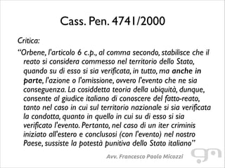 Cass. Pen. 4741/2000
Critica:	

“Orbene, l'articolo 6 c.p., al comma secondo, stabilisce che il
reato si considera commesso nel territorio dello Stato,
quando su di esso si sia verificata, in tutto, ma anche in
parte, l'azione o l'omissione, ovvero l'evento che ne sia
conseguenza. La cosiddetta teoria della ubiquità, dunque,
consente al giudice italiano di conoscere del fatto-reato,
tanto nel caso in cui sul territorio nazionale si sia verificata
la condotta, quanto in quello in cui su di esso si sia
verificato l'evento. Pertanto, nel caso di un iter criminis
iniziato all'estero e conclusosi (con l'evento) nel nostro
Paese, sussiste la potestà punitiva dello Stato italiano”
Avv. Francesco Paolo Micozzi

 