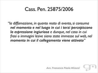 Cass. Pen. 25875/2006
!

“la diffamazione, in quanto reato di evento, si consuma
nel momento e nel luogo in cui i terzi percepiscono
la espressione ingiuriosa e dunque, nel caso in cui
frasi o immagini lesive siano state immesse sul web, nel
momento in cui il collegamento viene attivato”

Avv. Francesco Paolo Micozzi

 