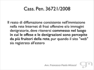 Cass. Pen. 36721/2008
!

Il reato di diffamazione consistente nell'immissione
nella rete Internet di frasi offensive e/o immagini
denigratorie, deve ritenersi commesso nel luogo
in cui le offese e le denigrazioni sono percepite
da più fruitori della rete, pur quando il sito "web"
sia registrato all'estero

Avv. Francesco Paolo Micozzi

 