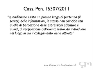 Cass. Pen. 16307/2011
“quand'anche esista un preciso luogo di partenza (il
server) delle informazioni, lo stesso non coincide con
quello di percezione delle espressioni offensive e,
quindi, di verificazione dell'evento lesivo, da individuare
nel luogo in cui il collegamento viene attivato”

Avv. Francesco Paolo Micozzi

 