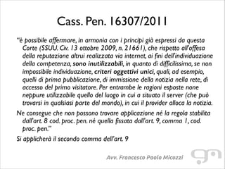 Cass. Pen. 16307/2011
“è possibile affermare, in armonia con i principi già espressi da questa
Corte (SSUU. Civ. 13 ottobre 2009, n. 21661), che rispetto all'offesa
della reputazione altrui realizzata via internet, ai fini dell'individuazione
della competenza, sono inutilizzabili, in quanto di difficilissima, se non
impossibile individuazione, criteri oggettivi unici, quali, ad esempio,
quelli di prima pubblicazione, di immissione della notizia nella rete, di
accesso del primo visitatore. Per entrambe le ragioni esposte none
neppure utilizzabile quello del luogo in cui a situato il server (che può
trovarsi in qualsiasi parte del mondo), in cui il provider alloca la notizia.	

Ne consegue che non possono trovare applicazione né la regola stabilita
dall'art. 8 cod. proc. pen. né quella fissata dall'art. 9, comma 1, cod.
proc. pen.”	

Si applicherà il secondo comma dell’art. 9
Avv. Francesco Paolo Micozzi

 