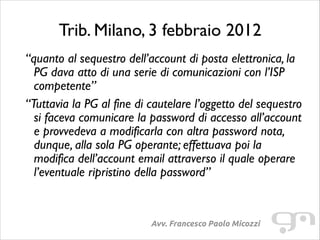 Trib. Milano, 3 febbraio 2012
“quanto al sequestro dell’account di posta elettronica, la
PG dava atto di una serie di comunicazioni con l’ISP
competente”	

“Tuttavia la PG al fine di cautelare l’oggetto del sequestro
si faceva comunicare la password di accesso all’account
e provvedeva a modificarla con altra password nota,
dunque, alla sola PG operante; effettuava poi la
modifica dell’account email attraverso il quale operare
l’eventuale ripristino della password”

Avv. Francesco Paolo Micozzi

 