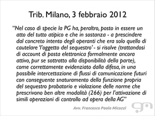 Trib. Milano, 3 febbraio 2012
“Nel caso di specie la PG ha, peraltro, posto in essere un
atto del tutto atipico e che in sostanza - a prescindere
dal concreto intento degli operanti che era solo quello di
cautelare ‘l’oggetto del sequestro’ - si risolve (trattandosi
di account di posta elettronica formalmente ancora
attivo, pur se sottratto alla disponibilità della parte),
come correttamente evidenziato dalla difesa, in una
possibile intercettazione di flussi di comunicazione futuri
con conseguente snaturamento della funzione propria
del sequestro probatorio e violazione delle norme che
prescrivono ben altre modalità (266) per l’attivazione di
simili operazioni di controllo ad opera della AG”
Avv. Francesco Paolo Micozzi

 
