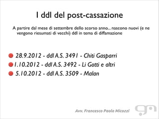I ddl del post-cassazione
A partire dal mese di settembre dello scorso anno... nascono nuovi (e ne
vengono riesumati di vecchi) ddl in tema di diffamazione	

!
!

28.9.2012 - ddl A.S. 3491 - Chiti Gasparri	

1.10.2012 - ddl A.S. 3492 - Li Gotti e altri	

5.10.2012 - ddl A.S. 3509 - Malan

Avv. Francesco Paolo Micozzi

 