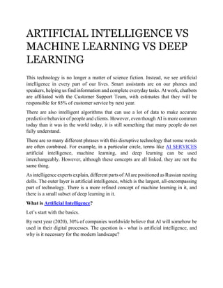 ARTIFICIAL INTELLIGENCE VS
MACHINE LEARNING VS DEEP
LEARNING
This technology is no longer a matter of science fiction. Instead, we see artificial
intelligence in every part of our lives. Smart assistants are on our phones and
speakers, helping us find information and complete everyday tasks. At work, chatbots
are affiliated with the Customer Support Team, with estimates that they will be
responsible for 85% of customer service by next year.
There are also intelligent algorithms that can use a lot of data to make accurate
predictive behavior of people and clients. However, even though AI is more common
today than it was in the world today, it is still something that many people do not
fully understand.
There are so many different phrases with this disruptive technology that some words
are often combined. For example, in a particular circle, terms like AI SERVICES
artificial intelligence, machine learning, and deep learning can be used
interchangeably. However, although these concepts are all linked, they are not the
same thing.
As intelligence experts explain, different parts of AI are positioned as Russian nesting
dolls. The outer layer is artificial intelligence, which is the largest, all-encompassing
part of technology. There is a more refined concept of machine learning in it, and
there is a small subset of deep learning in it.
What is Artificial Intelligence?
Let’s start with the basics.
By next year (2020), 30% of companies worldwide believe that AI will somehow be
used in their digital processes. The question is - what is artificial intelligence, and
why is it necessary for the modern landscape?
 