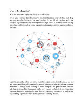 What is Deep Learning?
Now we come to complicated things - deep learning.
When you compare deep learning vs. machine learning, you will find that deep
learning is a refined subset of machine learning. Deep artificial neural networks use
complex algorithms in deep learning to allow high levels of accuracy when solving
important problems such as sound recognition, image recognition, recommendations
and more.
Deep learning algorithms use some basic techniques in machine learning, and we
use human decision making to tap into neural networks to solve complex real-world
problems. Although deep learning is more complex and precise than artificial
intelligence or machine learning, it is also very expensive. Scientists need huge data
sets to train neural networks because there are too many parameters to understand
any learning algorithm before making accurate learning choices.
 