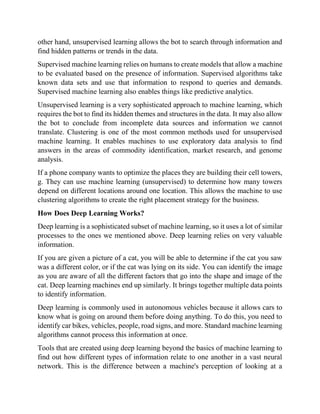 other hand, unsupervised learning allows the bot to search through information and
find hidden patterns or trends in the data.
Supervised machine learning relies on humans to create models that allow a machine
to be evaluated based on the presence of information. Supervised algorithms take
known data sets and use that information to respond to queries and demands.
Supervised machine learning also enables things like predictive analytics.
Unsupervised learning is a very sophisticated approach to machine learning, which
requires the bot to find its hidden themes and structures in the data. It may also allow
the bot to conclude from incomplete data sources and information we cannot
translate. Clustering is one of the most common methods used for unsupervised
machine learning. It enables machines to use exploratory data analysis to find
answers in the areas of commodity identification, market research, and genome
analysis.
If a phone company wants to optimize the places they are building their cell towers,
g. They can use machine learning (unsupervised) to determine how many towers
depend on different locations around one location. This allows the machine to use
clustering algorithms to create the right placement strategy for the business.
How Does Deep Learning Works?
Deep learning is a sophisticated subset of machine learning, so it uses a lot of similar
processes to the ones we mentioned above. Deep learning relies on very valuable
information.
If you are given a picture of a cat, you will be able to determine if the cat you saw
was a different color, or if the cat was lying on its side. You can identify the image
as you are aware of all the different factors that go into the shape and image of the
cat. Deep learning machines end up similarly. It brings together multiple data points
to identify information.
Deep learning is commonly used in autonomous vehicles because it allows cars to
know what is going on around them before doing anything. To do this, you need to
identify car bikes, vehicles, people, road signs, and more. Standard machine learning
algorithms cannot process this information at once.
Tools that are created using deep learning beyond the basics of machine learning to
find out how different types of information relate to one another in a vast neural
network. This is the difference between a machine's perception of looking at a
 