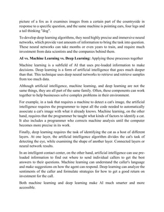 picture of a fox as it examines images from a certain part of the countryside in
response to a specific question, and the same machine is pointing ears, four legs and
a tail thinking "dog".
To develop deep learning algorithms, they need highly precise and immersive neural
networks, which provide vast amounts of information to bring the task into question.
These neural networks can take months or even years to train, and require much
investment from data scientists and the companies behind them.
AI vs. Machine Learning vs. Deep Learning: Applying these processes together
Machine learning is a subfield of AI that uses pre-loaded information to make
decisions. Deep learning is a form of artificial intelligence that goes much deeper
than that. This technique uses deep neural networks to retrieve and retrieve samples
from too much data.
Although artificial intelligence, machine learning, and deep learning are not the
same things, they are all part of the same family. Often, these components can work
together to help businesses solve complex problems in their environment.
For example, in a task that requires a machine to detect a cat's image, the artificial
intelligence requires the programmer to input all the code needed to automatically
associate a cat's image with what it already knows. Machine learning, on the other
hand, requires that the programmer be taught what kinds of factors to identify a cat.
It also includes a programmer who corrects machine analysis until the computer
becomes more precise in its work.
Finally, deep learning requires the task of identifying the cat as a host of different
layers. At one layer, the artificial intelligence algorithm divides the cat's task of
detecting the eye, while examining the shape of another layer. Connected layers or
neural network results.
In an intelligent contact center, on the other hand, artificial intelligence can use pre-
loaded information to find out where to send individual callers to get the best
answers to their questions. Machine learning can understand the caller's language
and make suggestions on how the agent can respond. Deep learning can analyze the
sentiments of the caller and formulate strategies for how to get a good return on
investment for the call.
Both machine learning and deep learning make AI much smarter and more
accessible.
 