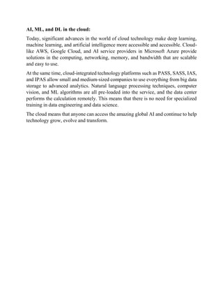 AI, ML, and DL in the cloud:
Today, significant advances in the world of cloud technology make deep learning,
machine learning, and artificial intelligence more accessible and accessible. Cloud-
like AWS, Google Cloud, and AI service providers in Microsoft Azure provide
solutions in the computing, networking, memory, and bandwidth that are scalable
and easy to use.
At the same time, cloud-integrated technology platforms such as PASS, SASS, IAS,
and IPAS allow small and medium-sized companies to use everything from big data
storage to advanced analytics. Natural language processing techniques, computer
vision, and ML algorithms are all pre-loaded into the service, and the data center
performs the calculation remotely. This means that there is no need for specialized
training in data engineering and data science.
The cloud means that anyone can access the amazing global AI and continue to help
technology grow, evolve and transform.
 