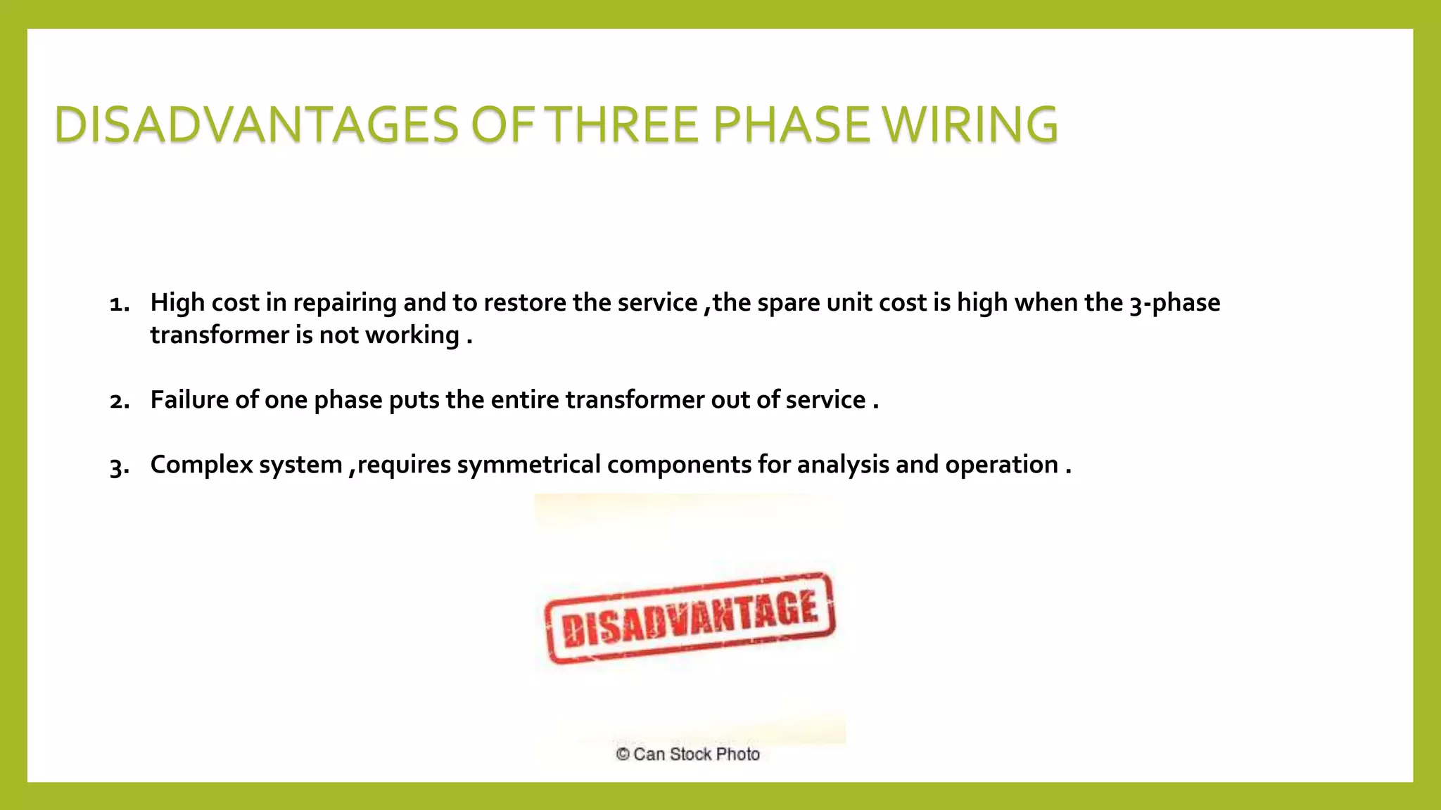 1. High cost in repairing and to restore the service ,the spare unit cost is high when the 3-phase
transformer is not working .
2. Failure of one phase puts the entire transformer out of service .
3. Complex system ,requires symmetrical components for analysis and operation .
DISADVANTAGES OFTHREE PHASEWIRING
 