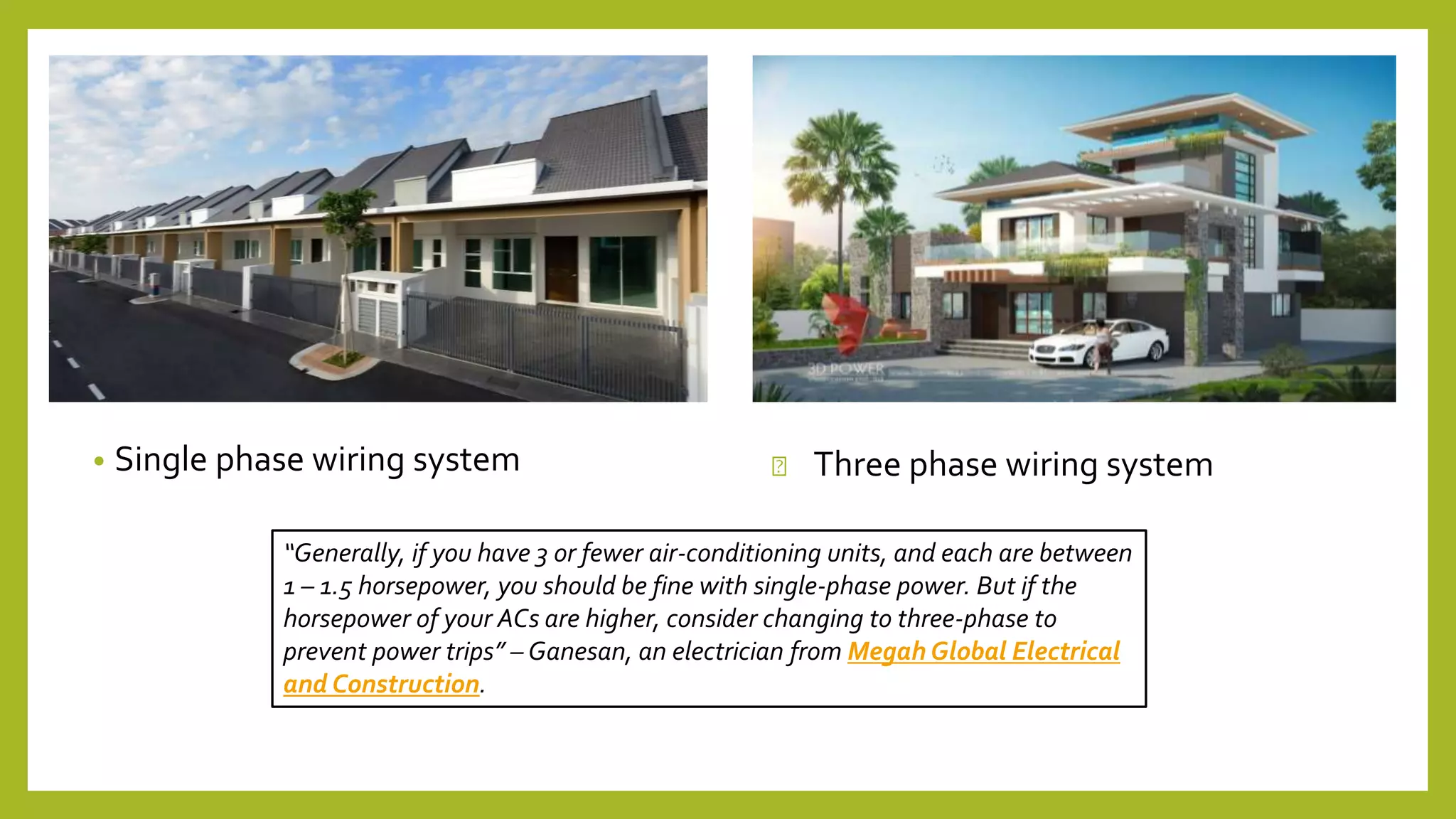 • Single phase wiring system Three phase wiring system
“Generally, if you have 3 or fewer air-conditioning units, and each are between
1 – 1.5 horsepower, you should be fine with single-phase power. But if the
horsepower of your ACs are higher, consider changing to three-phase to
prevent power trips” – Ganesan, an electrician from Megah Global Electrical
and Construction.
 