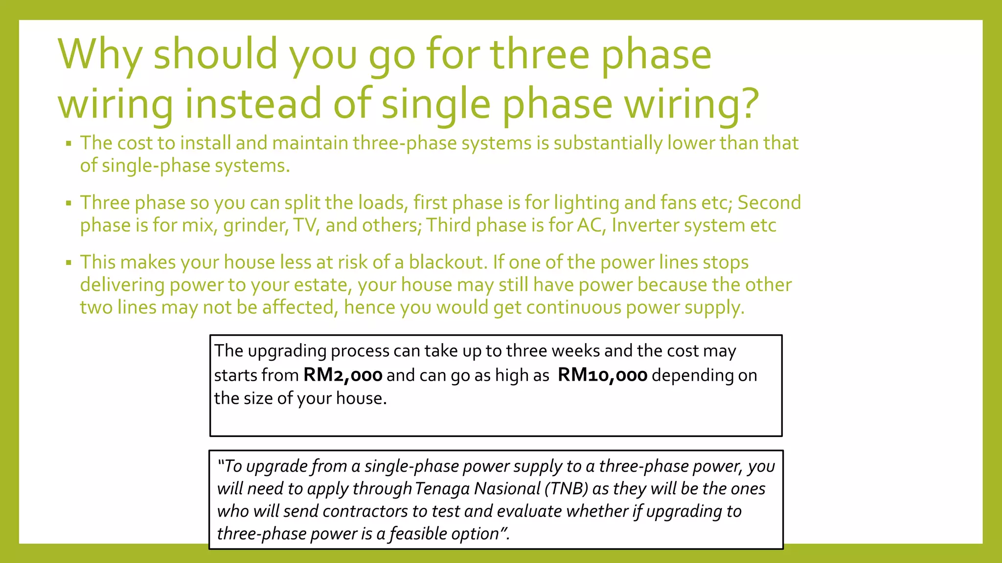 Why should you go for three phase
wiring instead of single phase wiring?
 The cost to install and maintain three-phase systems is substantially lower than that
of single-phase systems.
 Three phase so you can split the loads, first phase is for lighting and fans etc; Second
phase is for mix, grinder,TV, and others;Third phase is for AC, Inverter system etc
 This makes your house less at risk of a blackout. If one of the power lines stops
delivering power to your estate, your house may still have power because the other
two lines may not be affected, hence you would get continuous power supply.
“To upgrade from a single-phase power supply to a three-phase power, you
will need to apply throughTenaga Nasional (TNB) as they will be the ones
who will send contractors to test and evaluate whether if upgrading to
three-phase power is a feasible option”.
The upgrading process can take up to three weeks and the cost may
starts from RM2,000 and can go as high as RM10,000 depending on
the size of your house.
 