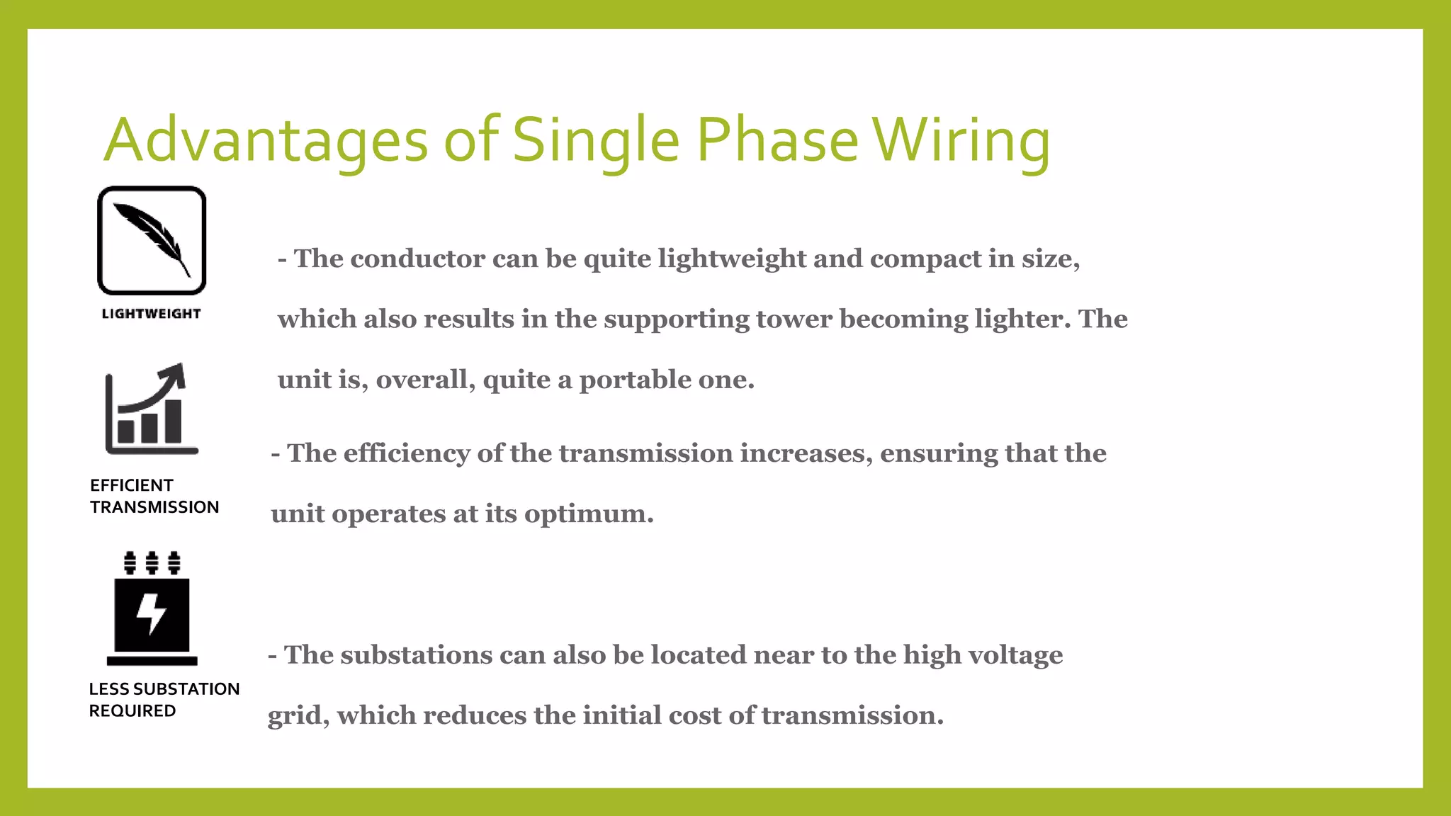 Advantages of Single PhaseWiring
- The conductor can be quite lightweight and compact in size,
which also results in the supporting tower becoming lighter. The
unit is, overall, quite a portable one.
EFFICIENT
TRANSMISSION
- The efficiency of the transmission increases, ensuring that the
unit operates at its optimum.
LESS SUBSTATION
REQUIRED
- The substations can also be located near to the high voltage
grid, which reduces the initial cost of transmission.
 