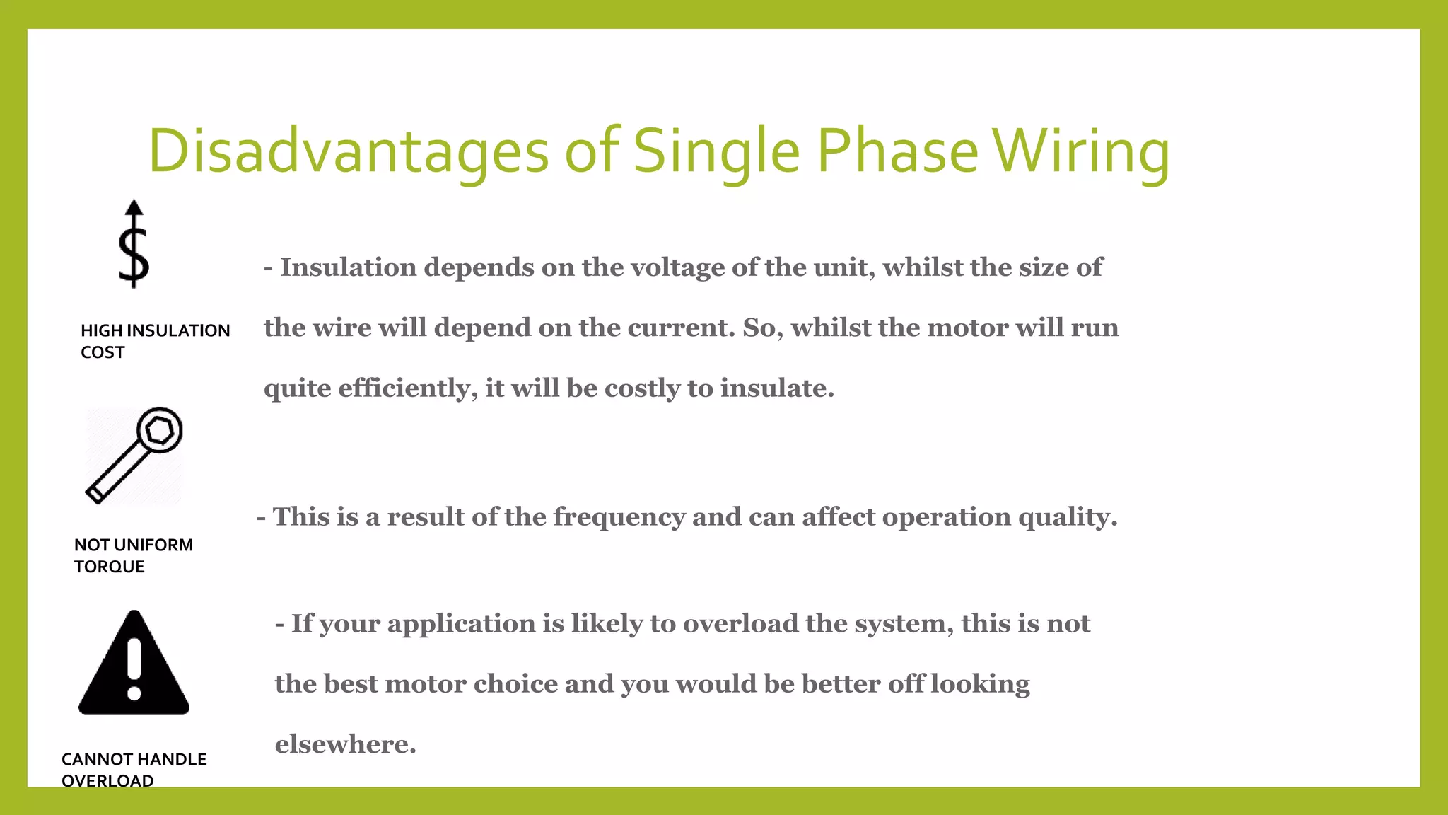 Disadvantages of Single PhaseWiring
- Insulation depends on the voltage of the unit, whilst the size of
the wire will depend on the current. So, whilst the motor will run
quite efficiently, it will be costly to insulate.
HIGH INSULATION
COST
CANNOT HANDLE
OVERLOAD
NOT UNIFORM
TORQUE
- This is a result of the frequency and can affect operation quality.
- If your application is likely to overload the system, this is not
the best motor choice and you would be better off looking
elsewhere.
 