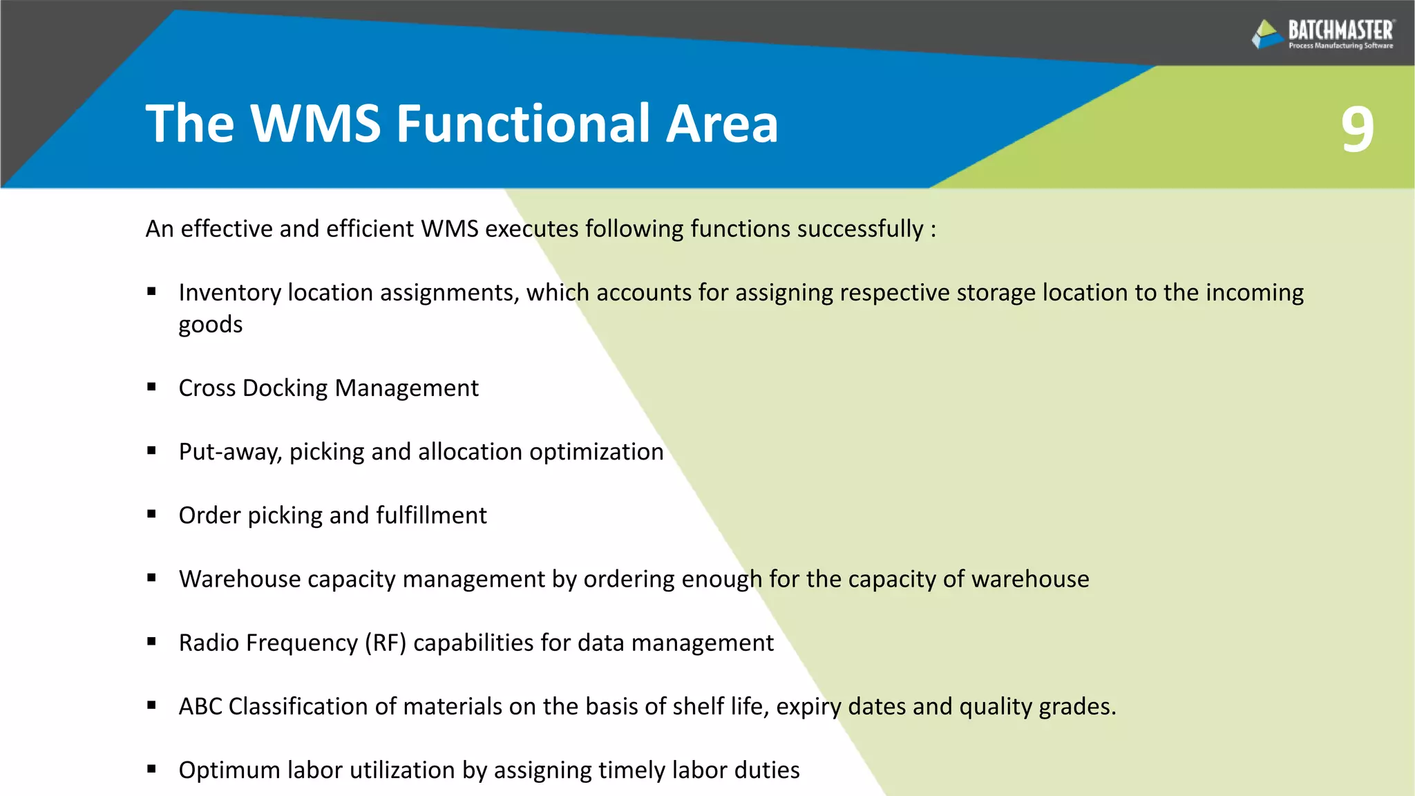 9The WMS Functional Area
An effective and efficient WMS executes following functions successfully :
 Inventory location assignments, which accounts for assigning respective storage location to the incoming
goods
 Cross Docking Management
 Put-away, picking and allocation optimization
 Order picking and fulfillment
 Warehouse capacity management by ordering enough for the capacity of warehouse
 Radio Frequency (RF) capabilities for data management
 ABC Classification of materials on the basis of shelf life, expiry dates and quality grades.
 Optimum labor utilization by assigning timely labor duties
 