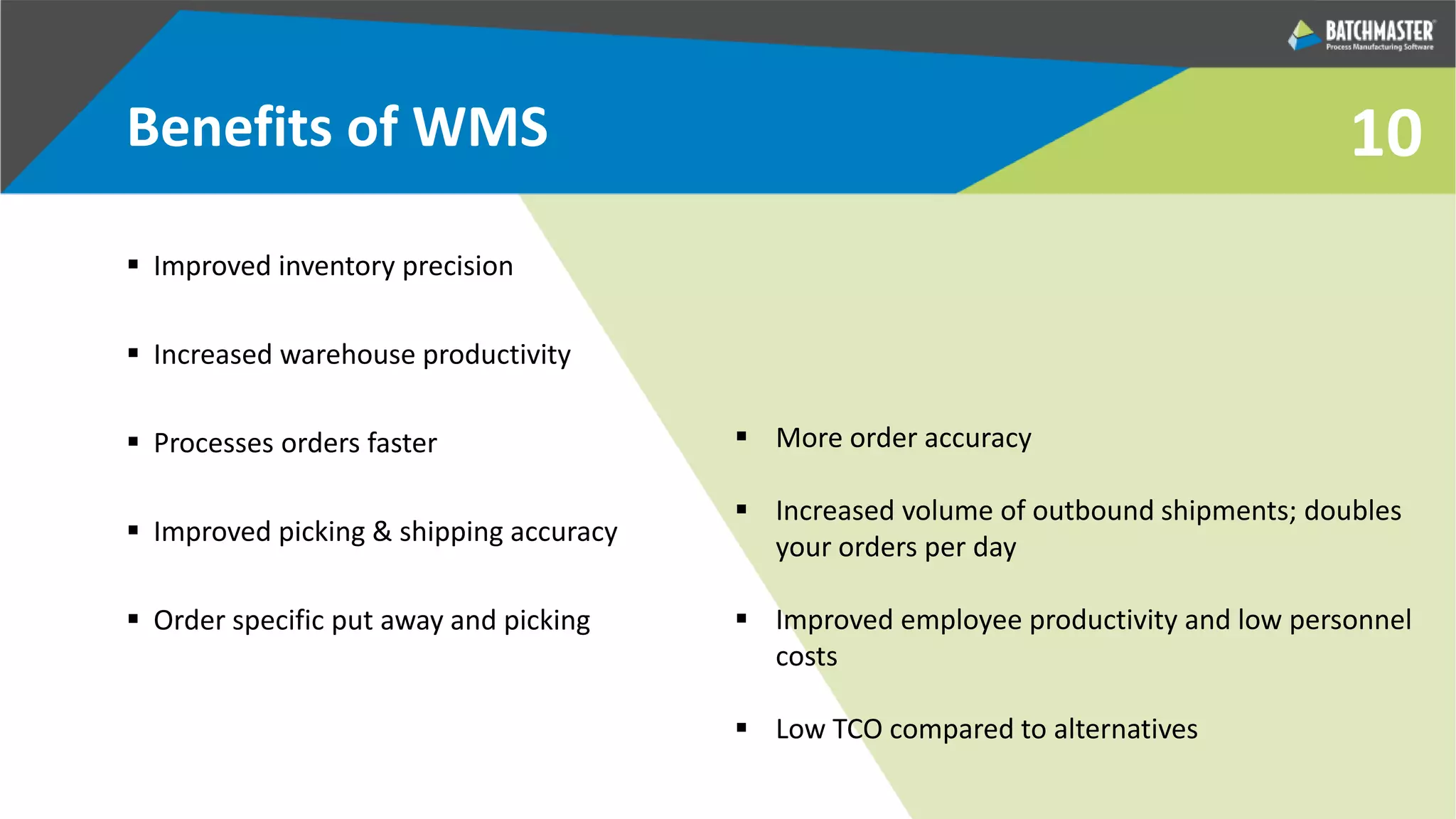 10Benefits of WMS
 Improved inventory precision
 Increased warehouse productivity
 Processes orders faster
 Improved picking & shipping accuracy
 Order specific put away and picking
 More order accuracy
 Increased volume of outbound shipments; doubles
your orders per day
 Improved employee productivity and low personnel
costs
 Low TCO compared to alternatives
 
