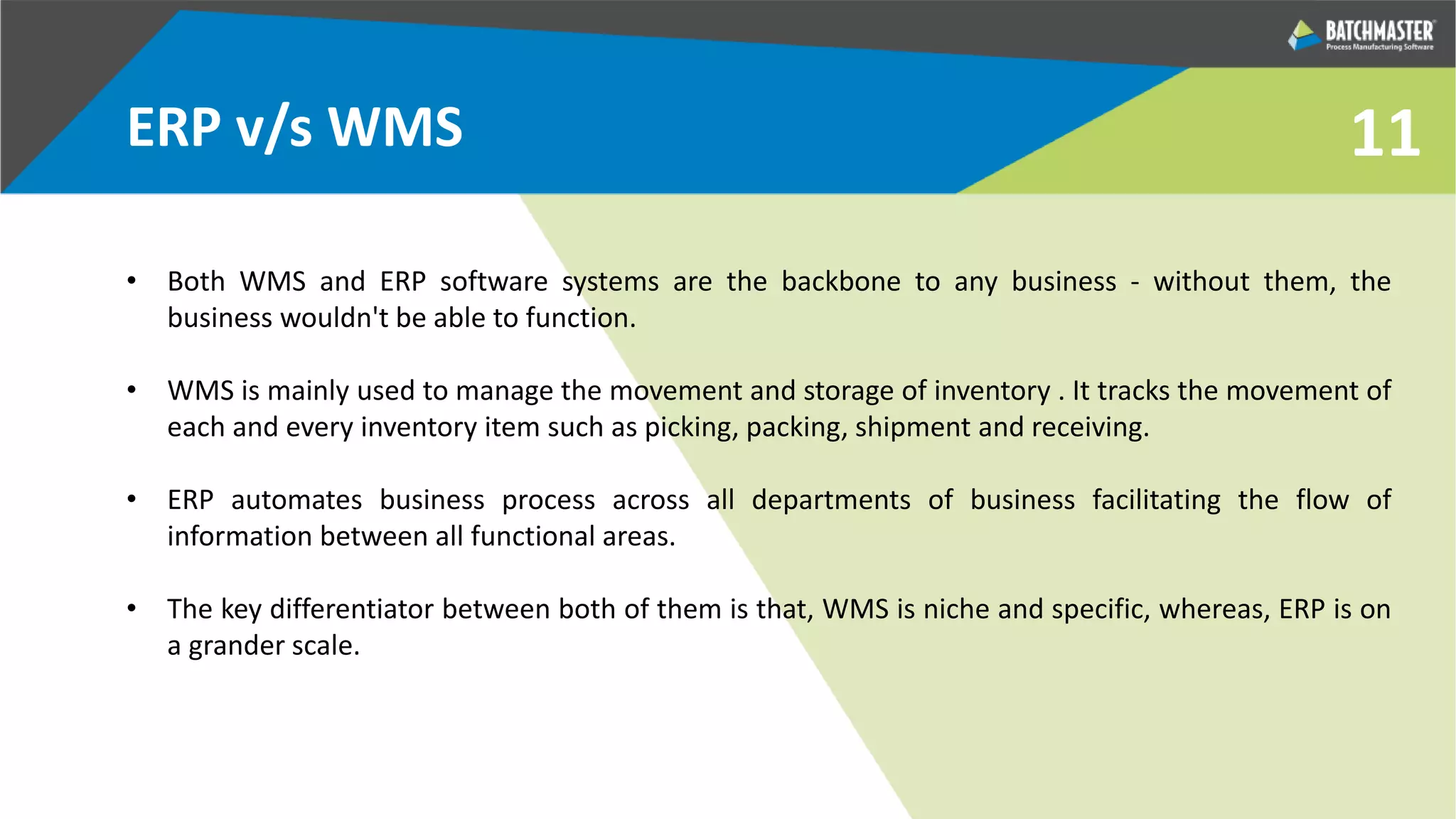 11ERP v/s WMS
• Both WMS and ERP software systems are the backbone to any business - without them, the
business wouldn't be able to function.
• WMS is mainly used to manage the movement and storage of inventory . It tracks the movement of
each and every inventory item such as picking, packing, shipment and receiving.
• ERP automates business process across all departments of business facilitating the flow of
information between all functional areas.
• The key differentiator between both of them is that, WMS is niche and specific, whereas, ERP is on
a grander scale.
 