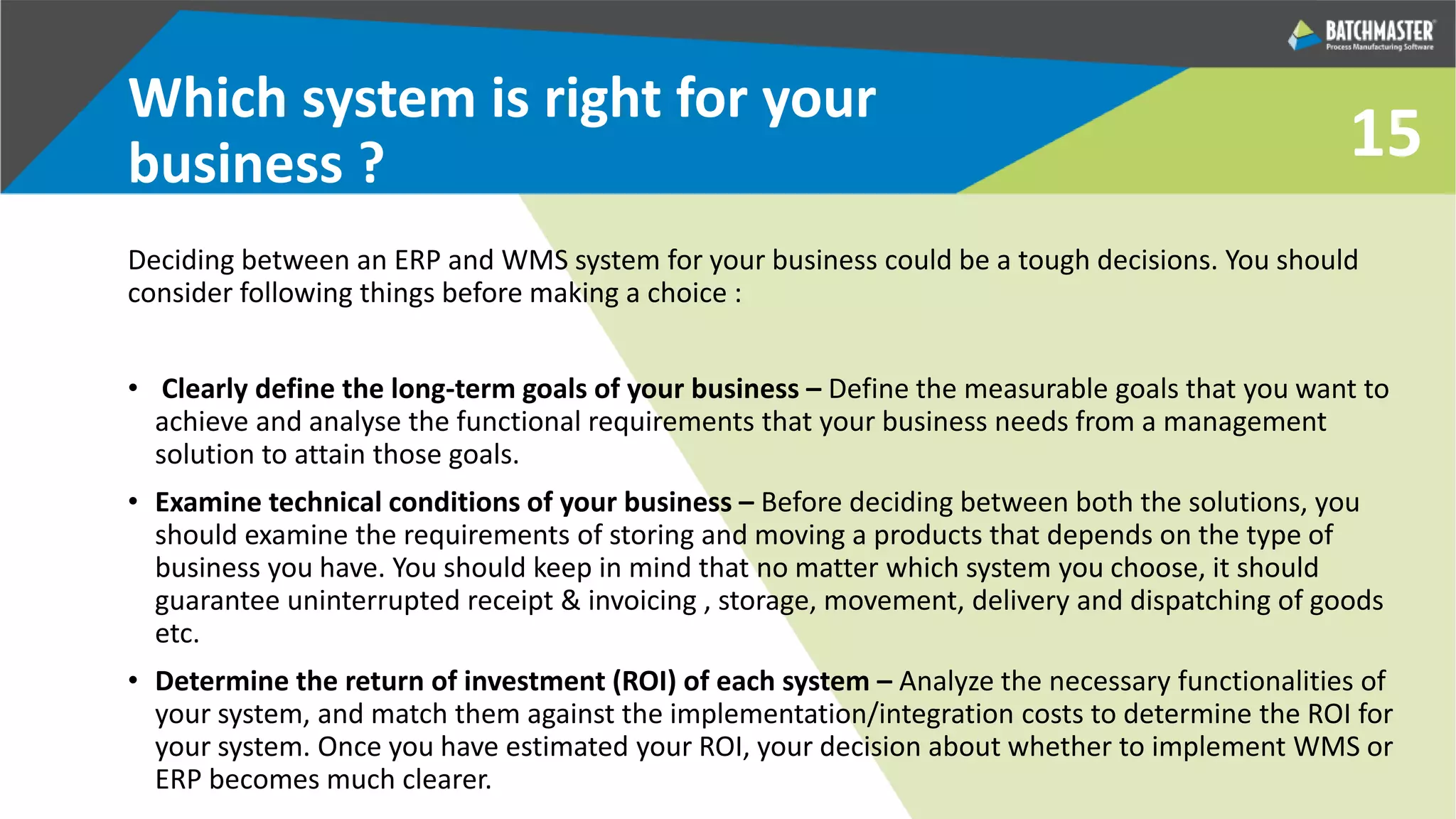 15
Which system is right for your
business ?
Deciding between an ERP and WMS system for your business could be a tough decisions. You should
consider following things before making a choice :
• Clearly define the long-term goals of your business – Define the measurable goals that you want to
achieve and analyse the functional requirements that your business needs from a management
solution to attain those goals.
• Examine technical conditions of your business – Before deciding between both the solutions, you
should examine the requirements of storing and moving a products that depends on the type of
business you have. You should keep in mind that no matter which system you choose, it should
guarantee uninterrupted receipt & invoicing , storage, movement, delivery and dispatching of goods
etc.
• Determine the return of investment (ROI) of each system – Analyze the necessary functionalities of
your system, and match them against the implementation/integration costs to determine the ROI for
your system. Once you have estimated your ROI, your decision about whether to implement WMS or
ERP becomes much clearer.
 