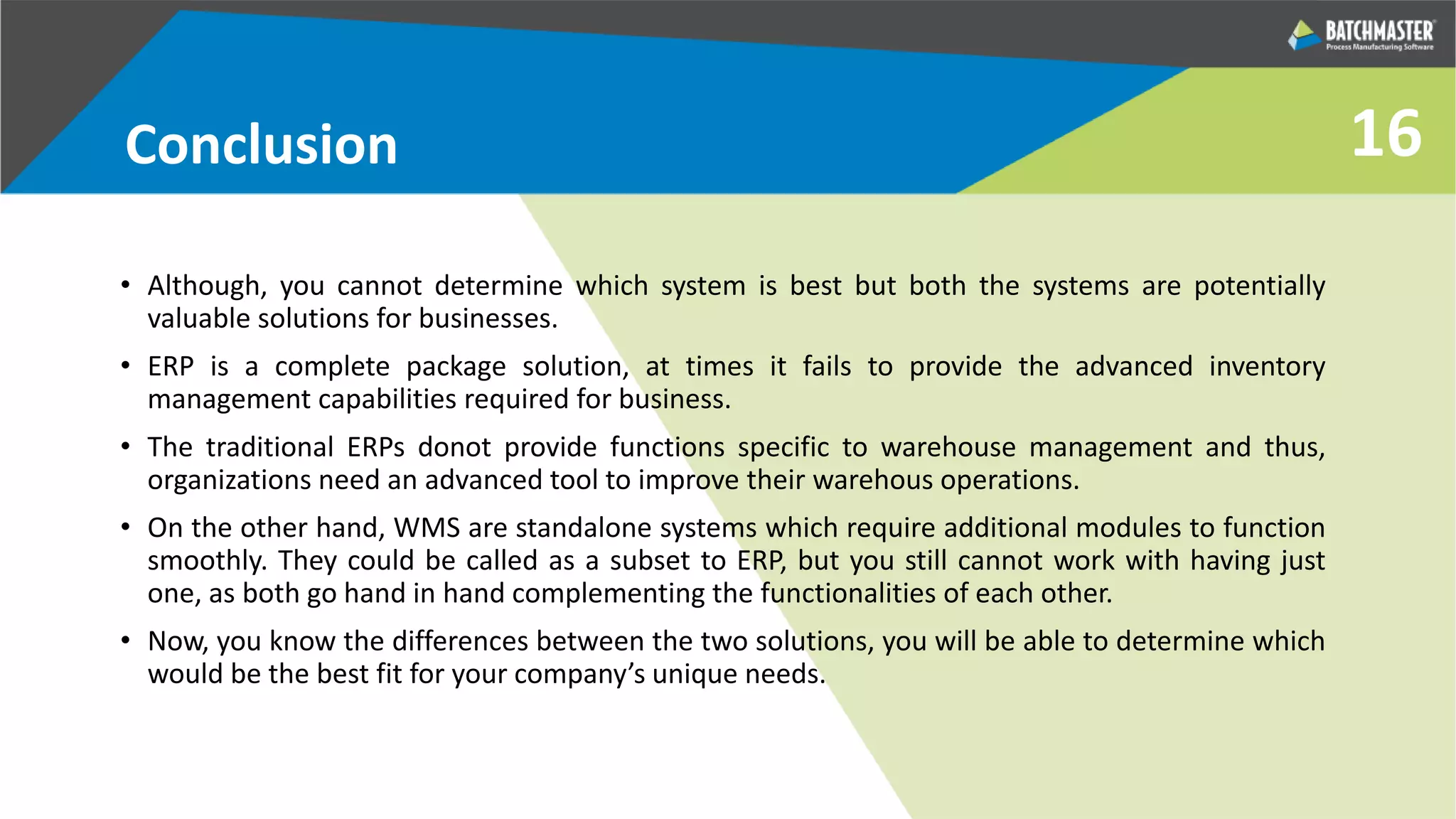 Conclusion
• Although, you cannot determine which system is best but both the systems are potentially
valuable solutions for businesses.
• ERP is a complete package solution, at times it fails to provide the advanced inventory
management capabilities required for business.
• The traditional ERPs donot provide functions specific to warehouse management and thus,
organizations need an advanced tool to improve their warehous operations.
• On the other hand, WMS are standalone systems which require additional modules to function
smoothly. They could be called as a subset to ERP, but you still cannot work with having just
one, as both go hand in hand complementing the functionalities of each other.
• Now, you know the differences between the two solutions, you will be able to determine which
would be the best fit for your company’s unique needs.
16
 