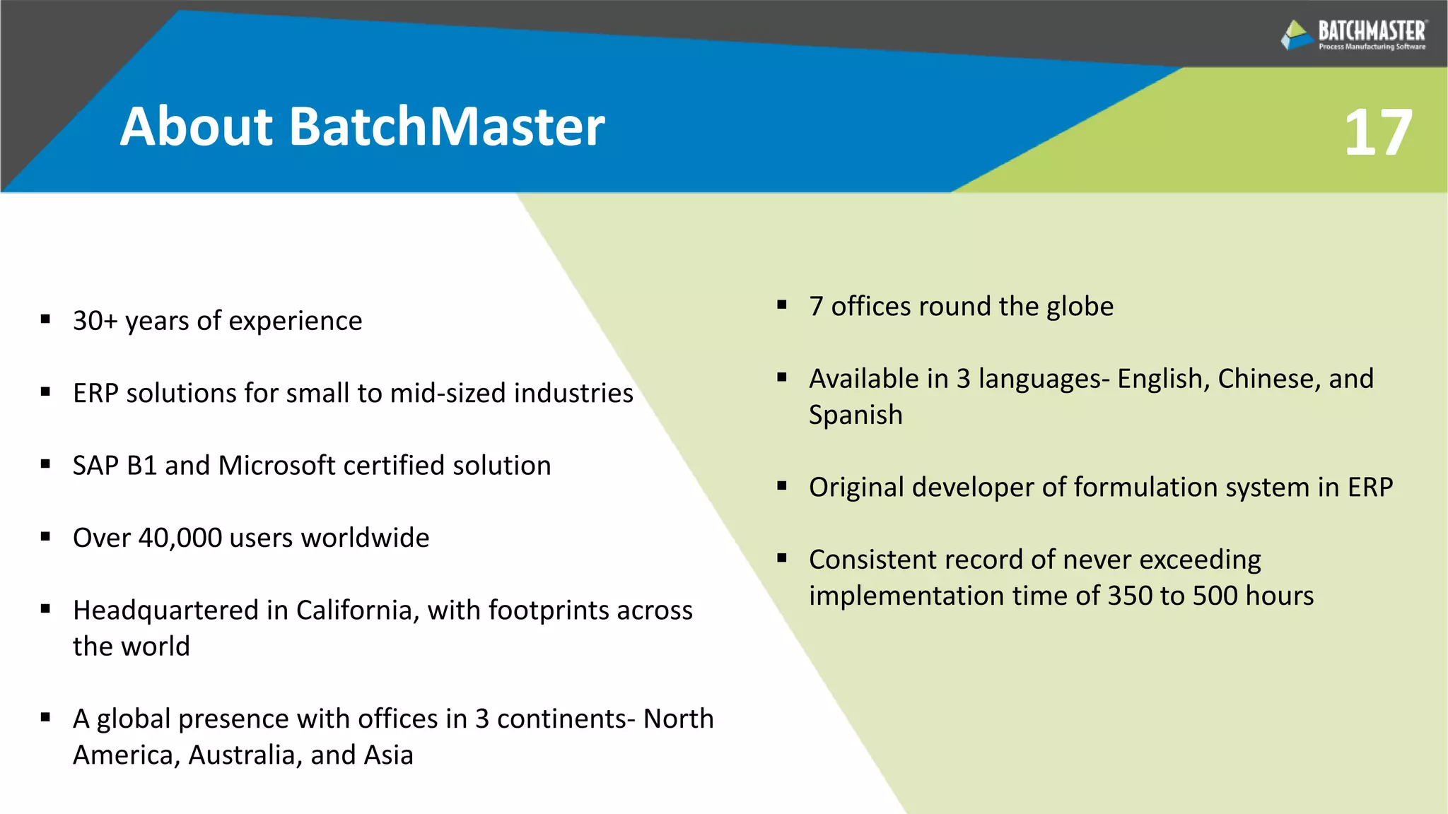 17
 30+ years of experience
 ERP solutions for small to mid-sized industries
 SAP B1 and Microsoft certified solution
 Over 40,000 users worldwide
 Headquartered in California, with footprints across
the world
 A global presence with offices in 3 continents- North
America, Australia, and Asia
 7 offices round the globe
 Available in 3 languages- English, Chinese, and
Spanish
 Original developer of formulation system in ERP
 Consistent record of never exceeding
implementation time of 350 to 500 hours
About BatchMaster
 