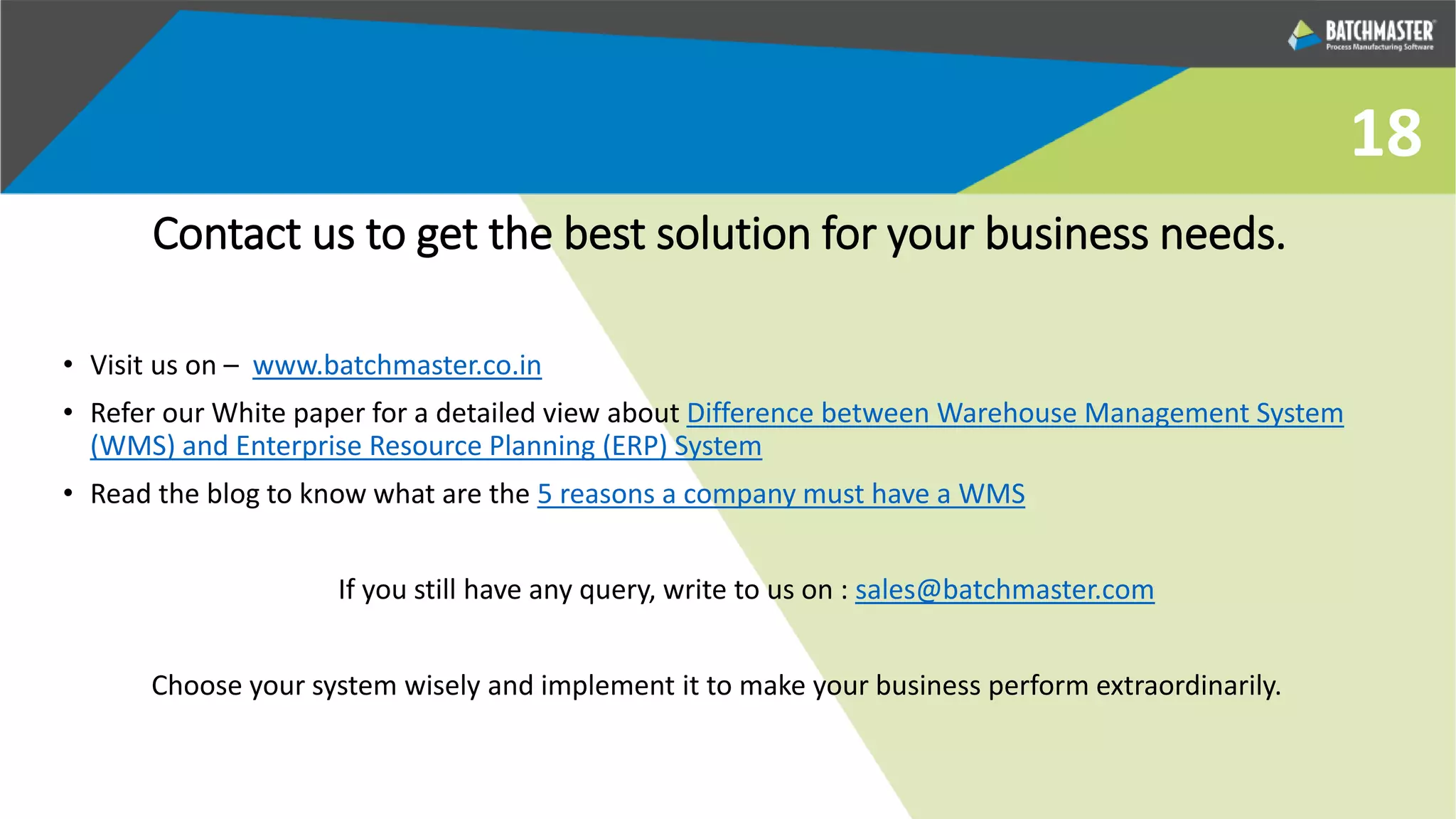 Contact us to get the best solution for your business needs.
• Visit us on – www.batchmaster.co.in
• Refer our White paper for a detailed view about Difference between Warehouse Management System
(WMS) and Enterprise Resource Planning (ERP) System
• Read the blog to know what are the 5 reasons a company must have a WMS
If you still have any query, write to us on : sales@batchmaster.com
Choose your system wisely and implement it to make your business perform extraordinarily.
18
 