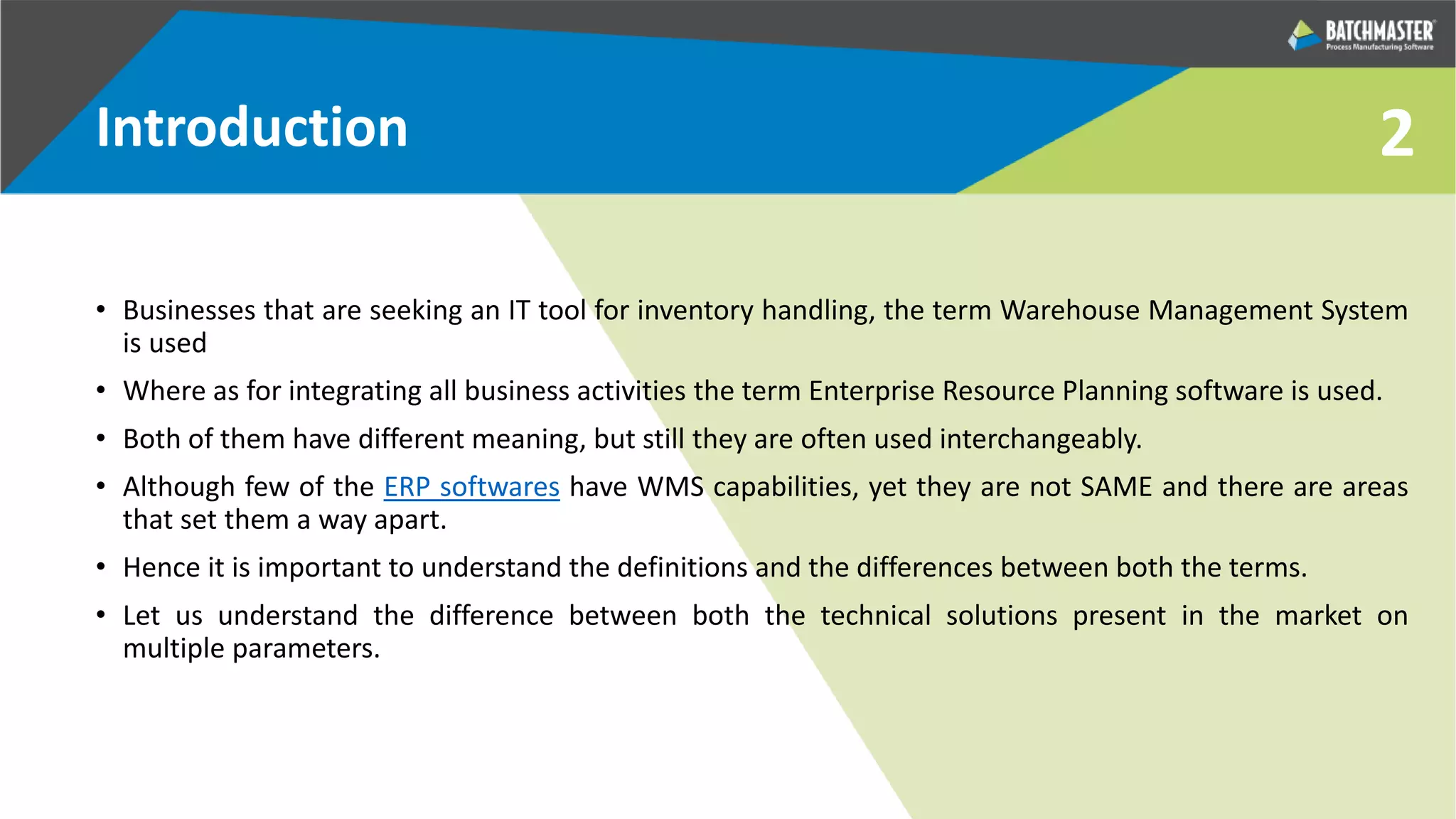 2Introduction
• Businesses that are seeking an IT tool for inventory handling, the term Warehouse Management System
is used
• Where as for integrating all business activities the term Enterprise Resource Planning software is used.
• Both of them have different meaning, but still they are often used interchangeably.
• Although few of the ERP softwares have WMS capabilities, yet they are not SAME and there are areas
that set them a way apart.
• Hence it is important to understand the definitions and the differences between both the terms.
• Let us understand the difference between both the technical solutions present in the market on
multiple parameters.
 