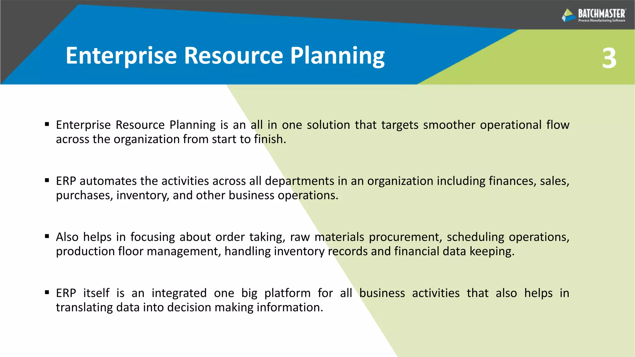 3Enterprise Resource Planning
 Enterprise Resource Planning is an all in one solution that targets smoother operational flow
across the organization from start to finish.
 ERP automates the activities across all departments in an organization including finances, sales,
purchases, inventory, and other business operations.
 Also helps in focusing about order taking, raw materials procurement, scheduling operations,
production floor management, handling inventory records and financial data keeping.
 ERP itself is an integrated one big platform for all business activities that also helps in
translating data into decision making information.
 