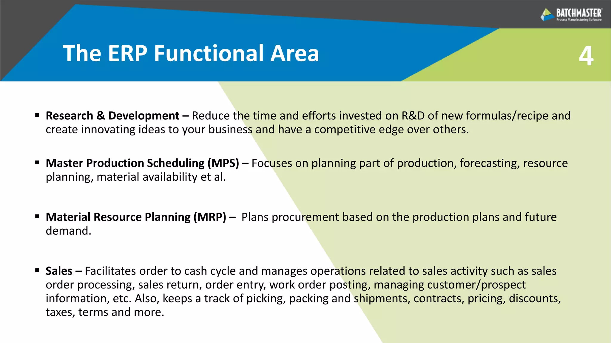 4The ERP Functional Area
 Research & Development – Reduce the time and efforts invested on R&D of new formulas/recipe and
create innovating ideas to your business and have a competitive edge over others.
 Master Production Scheduling (MPS) – Focuses on planning part of production, forecasting, resource
planning, material availability et al.
 Material Resource Planning (MRP) – Plans procurement based on the production plans and future
demand.
 Sales – Facilitates order to cash cycle and manages operations related to sales activity such as sales
order processing, sales return, order entry, work order posting, managing customer/prospect
information, etc. Also, keeps a track of picking, packing and shipments, contracts, pricing, discounts,
taxes, terms and more.
 