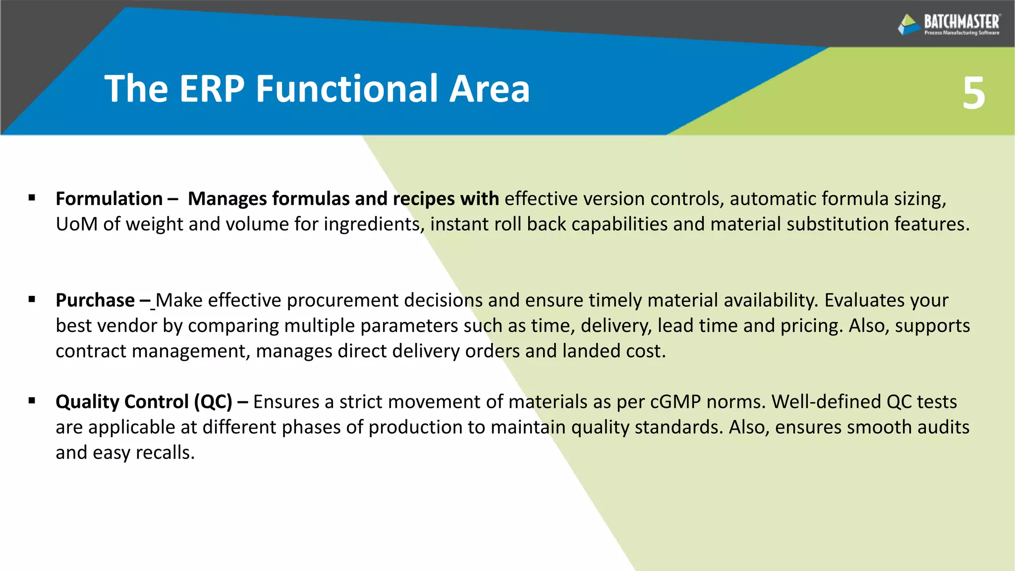 5
 Formulation – Manages formulas and recipes with effective version controls, automatic formula sizing,
UoM of weight and volume for ingredients, instant roll back capabilities and material substitution features.
 Purchase – Make effective procurement decisions and ensure timely material availability. Evaluates your
best vendor by comparing multiple parameters such as time, delivery, lead time and pricing. Also, supports
contract management, manages direct delivery orders and landed cost.
 Quality Control (QC) – Ensures a strict movement of materials as per cGMP norms. Well-defined QC tests
are applicable at different phases of production to maintain quality standards. Also, ensures smooth audits
and easy recalls.
The ERP Functional Area
 