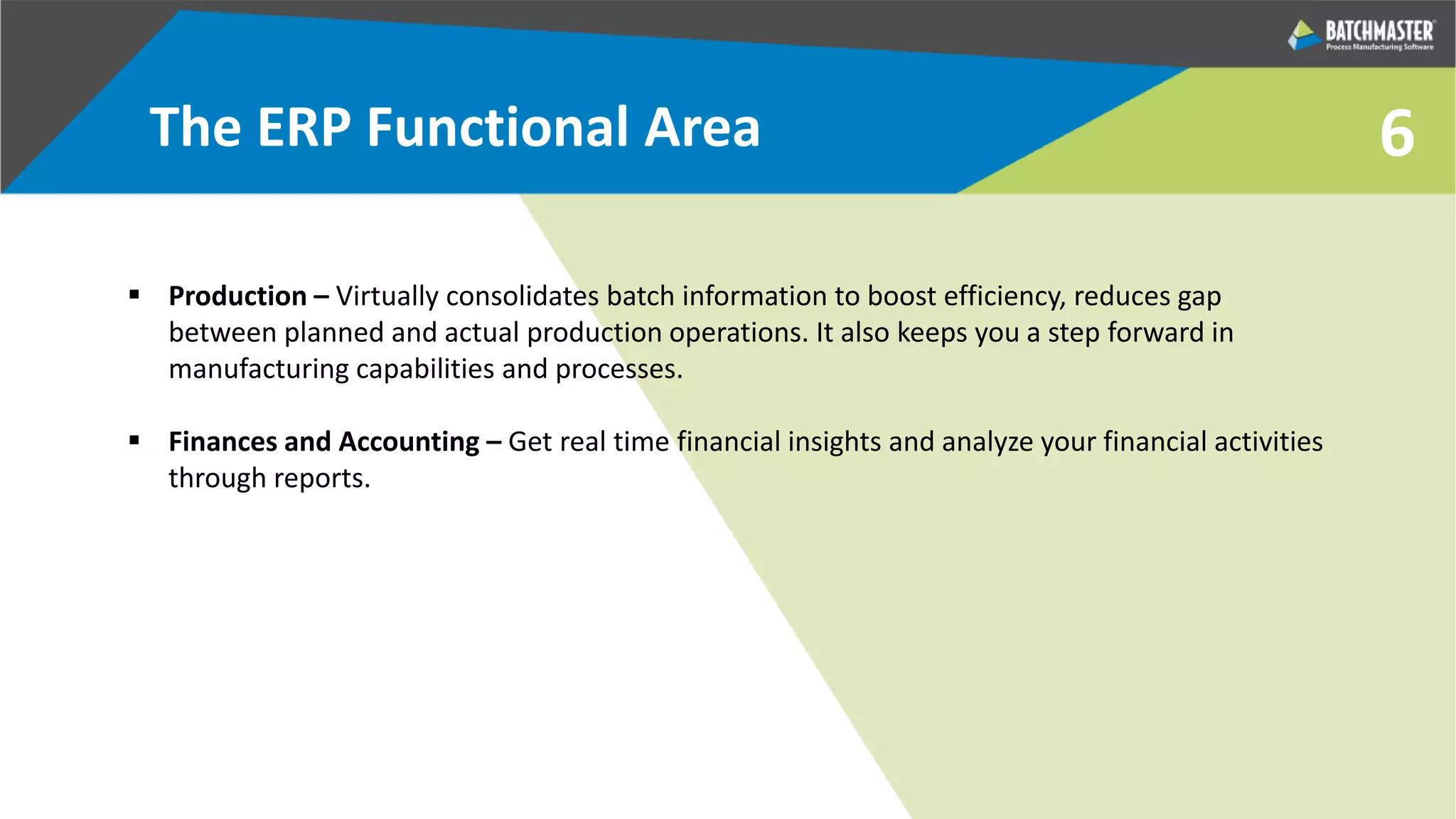 6
 Production – Virtually consolidates batch information to boost efficiency, reduces gap
between planned and actual production operations. It also keeps you a step forward in
manufacturing capabilities and processes.
 Finances and Accounting – Get real time financial insights and analyze your financial activities
through reports.
The ERP Functional Area
 