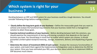 15
Which system is right for your
business ?
Deciding between an ERP and WMS system for your business could be a tough decisions. You should
consider following things before making a choice :
• Clearly define the long-term goals of your business – Define the measurable goals that you want to
achieve and analyse the functional requirements that your business needs from a management
solution to attain those goals.
• Examine technical conditions of your business – Before deciding between both the solutions, you
should examine the requirements of storing and moving a products that depends on the type of
business you have. You should keep in mind that no matter which system you choose, it should
guarantee uninterrupted receipt & invoicing , storage, movement, delivery and dispatching of goods
etc.
• Determine the return of investment (ROI) of each system – Analyze the necessary functionalities of
your system, and match them against the implementation/integration costs to determine the ROI for
your system. Once you have estimated your ROI, your decision about whether to implement WMS or
ERP becomes much clearer.
 