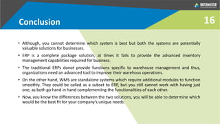 Conclusion
• Although, you cannot determine which system is best but both the systems are potentially
valuable solutions for businesses.
• ERP is a complete package solution, at times it fails to provide the advanced inventory
management capabilities required for business.
• The traditional ERPs donot provide functions specific to warehouse management and thus,
organizations need an advanced tool to improve their warehous operations.
• On the other hand, WMS are standalone systems which require additional modules to function
smoothly. They could be called as a subset to ERP, but you still cannot work with having just
one, as both go hand in hand complementing the functionalities of each other.
• Now, you know the differences between the two solutions, you will be able to determine which
would be the best fit for your company’s unique needs.
16
 