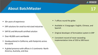 17
 30+ years of experience
 ERP solutions for small to mid-sized industries
 SAP B1 and Microsoft certified solution
 Over 40,000 users worldwide
 Headquartered in California, with footprints across
the world
 A global presence with offices in 3 continents- North
America, Australia, and Asia
 7 offices round the globe
 Available in 3 languages- English, Chinese, and
Spanish
 Original developer of formulation system in ERP
 Consistent record of never exceeding
implementation time of 350 to 500 hours
About BatchMaster
 