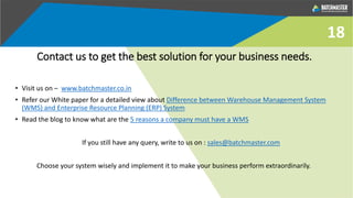 Contact us to get the best solution for your business needs.
• Visit us on – www.batchmaster.co.in
• Refer our White paper for a detailed view about Difference between Warehouse Management System
(WMS) and Enterprise Resource Planning (ERP) System
• Read the blog to know what are the 5 reasons a company must have a WMS
If you still have any query, write to us on : sales@batchmaster.com
Choose your system wisely and implement it to make your business perform extraordinarily.
18
 