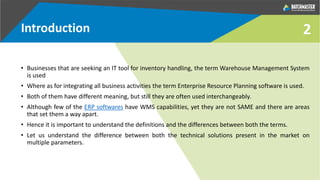 2Introduction
• Businesses that are seeking an IT tool for inventory handling, the term Warehouse Management System
is used
• Where as for integrating all business activities the term Enterprise Resource Planning software is used.
• Both of them have different meaning, but still they are often used interchangeably.
• Although few of the ERP softwares have WMS capabilities, yet they are not SAME and there are areas
that set them a way apart.
• Hence it is important to understand the definitions and the differences between both the terms.
• Let us understand the difference between both the technical solutions present in the market on
multiple parameters.
 