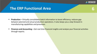 6
 Production – Virtually consolidates batch information to boost efficiency, reduces gap
between planned and actual production operations. It also keeps you a step forward in
manufacturing capabilities and processes.
 Finances and Accounting – Get real time financial insights and analyze your financial activities
through reports.
The ERP Functional Area
 